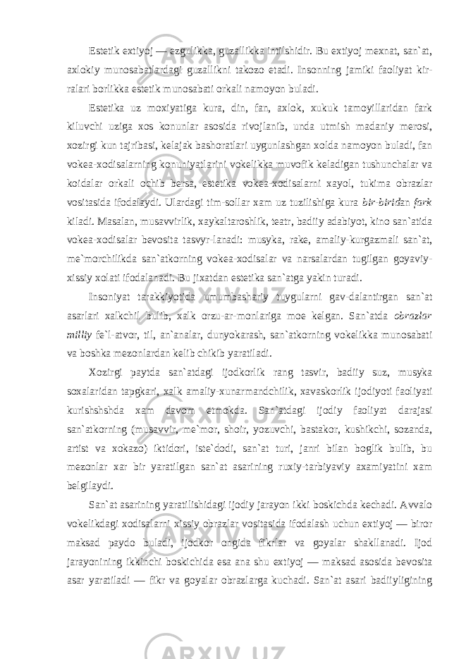 Estetik extiyoj — ezgulikka, guzallikka intilshidir. Bu extiyoj mexnat, san`at, axlokiy munosabatlardagi guzallikni takozo etadi. Insonning jamiki faoliyat kir- ralari borlikka estetik munosabati orkali namoyon buladi. Estetika uz moxiyatiga kura, din, fan, axlok, xukuk tamoyillaridan fark kiluvchi uziga xos konunlar asosida rivojlanib, unda utmish madaniy merosi, xozirgi kun tajribasi, kelajak bashoratlari uygunlashgan xolda namoyon buladi, fan vokea-xodisalarning konuniyatlarini vokelikka muvofik keladigan tushunchalar va koidalar orkali ochib bersa, estetika vokea-xodisalarni xayol, tukima obrazlar vositasida ifodalaydi. Ulardagi tim-sollar xam uz tuzilishiga kura bir-birid an fark kiladi. Masalan, musavvirlik, xaykaltaroshlik, teatr, badiiy adabiyot, kino san`atida vokea-xodisalar bevosita tasvyr-lanadi: musyka, rake, amaliy-kurgazmali san`at, me`morchilikda san`atkorning vokea-xodisalar va narsalardan tugilgan goyaviy- xissiy xolati ifodalanadi. Bu jixatdan estetika san`atga yakin turadi. Insoniyat tarakkiyotida umumbashariy tuygularni gav-dalantirgan san`at asarlari xalkchil bulib, xalk orzu-ar-monlariga moe kelgan. San`atda obrazlar milliy fe`l-atvor, til, an`analar, dunyokarash, san`atkorning vokelikka munosabati va boshka mezonlardan kelib chikib yaratiladi. Xozirgi paytda san`atdagi ijodkorlik rang tasvir, badiiy suz, musyka soxalaridan tapgkari, xalk amaliy-xunarmandchilik, xavaskorlik ijodiyoti faoliyati kurishshshda xam davom etmokda. San`atdagi ijodiy faoliyat darajasi san`atkorning (musavvir, me`mor, shoir, yozuvchi, bastakor, kushikchi, sozanda, artist va xokazo) iktidori, iste`dodi, san`at turi, janri bilan boglik bulib, bu mezonlar xar bir yaratilgan san`at asarining ruxiy-tarbiyaviy axamiyatini xam belgilaydi. San`at asarining yaratilishidagi ijodiy jarayon ikki boskichda kechadi. Avvalo vokelikdagi xodisalarni xissiy obrazlar vositasida ifodalash uchun extiyoj — biror maksad paydo buladi, ijodkor ongida fikrlar va goyalar shakllanadi. Ijod jarayonining ikkinchi boskichida esa ana shu extiyoj — maksad asosida bevosita asar yaratiladi — fikr va goyalar obrazlarga kuchadi. San`at asari badiiyligining 