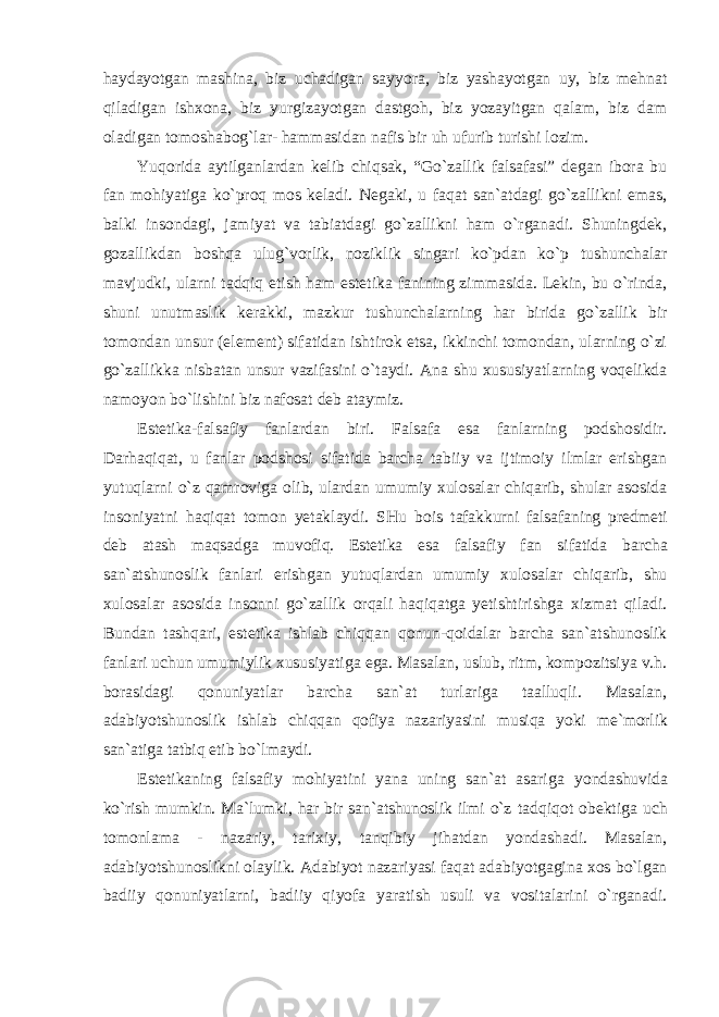 haydayotgan mashina, biz uchadigan sayyora, biz yashayotgan uy, biz mehnat qiladigan ishxona, biz yurgizayotgan dastgoh, biz yozayitgan qalam, biz dam oladigan tomoshabog`lar- hammasidan nafis bir uh ufurib turishi lozim. Yuqorida aytilganlardan kelib chiqsak, “Go`zallik falsafasi” degan ibora bu fan mohiyatiga ko`proq mos keladi. Negaki, u faqat san`atdagi go`zallikni emas, balki insondagi, jamiyat va tabiatdagi go`zallikni ham o`rganadi. Shuningdek, gozallikdan boshqa ulug`vorlik, noziklik singari ko`pdan ko`p tushunchalar mavjudki, ularni tadqiq etish ham estetika fanining zimmasida. Lekin, bu o`rinda, shuni unutmaslik kerakki, mazkur tushunchalarning har birida go`zallik bir tomondan unsur (element) sifatidan ishtirok etsa, ikkinchi tomondan, ularning o`zi go`zallikka nisbatan unsur vazifasini o`taydi. Ana shu xususiyatlarning voqelikda namoyon bo`lishini biz nafosat deb ataymiz. Estetika-falsafiy fanlardan biri. Falsafa esa fanlarning podshosidir. Darhaqiqat, u fanlar podshosi sifatida barcha tabiiy va ijtimoiy ilmlar erishgan yutuqlarni o`z qamroviga olib, ulardan umumiy xulosalar chiqarib, shular asosida insoniyatni haqiqat tomon yetaklaydi. SHu bois tafakkurni falsafaning predmeti deb atash maqsadga muvofiq. Estetika esa falsafiy fan sifatida barcha san`atshunoslik fanlari erishgan yutuqlardan umumiy xulosalar chiqarib, shu xulosalar asosida insonni go`zallik orqali haqiqatga yetishtirishga xizmat qiladi. Bundan tashqari, estetika ishlab chiqqan qonun-qoidalar barcha san`atshunoslik fanlari uchun umumiylik xususiyatiga ega. Masalan, uslub, ritm, kompozitsiya v.h. borasidagi qonuniyatlar barcha san`at turlariga taalluqli. Masalan, adabiyotshunoslik ishlab chiqqan qofiya nazariyasini musiqa yoki me`morlik san`atiga tatbiq etib bo`lmaydi. Estetikaning falsafiy mohiyatini yana uning san`at asariga yondashuvida ko`rish mumkin. Ma`lumki, har bir san`atshunoslik ilmi o`z tadqiqot obektiga uch tomonlama - nazariy, tarixiy, tanqibiy jihatdan yondashadi. Masalan, adabiyotshunoslikni olaylik. Adabiyot nazariyasi faqat adabiyotgagina xos bo`lgan badiiy qonuniyatlarni, badiiy qiyofa yaratish usuli va vositalarini o`rganadi. 