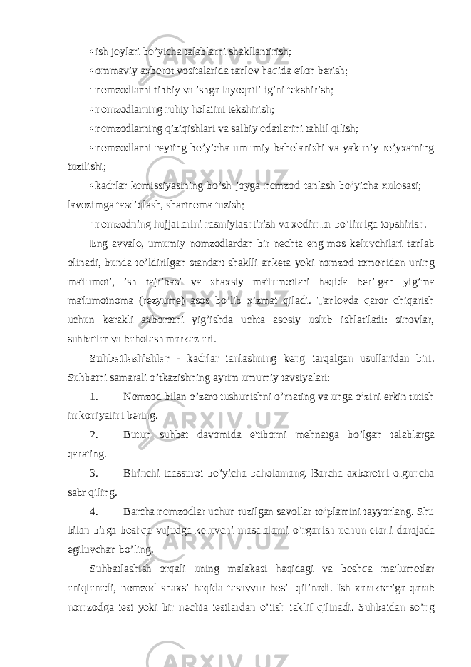 • ish joylari bo’yicha talablarni shakllantirish; • ommaviy axborot vositalarida tanlov haqida e&#39;lon b е rish; • nomzodlarni tibbiy va ishga layoqatliligini t е kshirish; • nomzodlarning ruhiy holatini tеkshirish; • nomzodlarning qiziqishlari va salbiy odatlarini tahlil qilish; • nomzodlarni r е yting bo’yicha umumiy baholanishi va yakuniy ro’yxatning tuzilishi; • kadrlar komissiyasining bo’sh joyga nomzod tanlash bo’yicha xulosasi;  lavozimga tasdiqlash, shartnoma tuzish; • nomzodning hujjatlarini rasmiylashtirish va xodimlar bo’limiga topshirish. Eng avvalo, umumiy nomzodlardan bir n е chta eng mos k е luvchilari tanlab olinadi, bunda to’ldirilgan standart shaklli ank е ta yoki nomzod tomonidan uning ma&#39;lumoti, ish tajribasi va shaxsiy ma&#39;lumotlari haqida b е rilgan yig’ma ma&#39;lumotnoma (r е zyum е ) asos bo’lib xizmat qiladi. Tanlovda qaror chiqarish uchun k е rakli axborotni yig’ishda uchta asosiy uslub ishlatiladi: sinovlar, suhbatlar va baholash markazlari. Suhbatlashishlar - kadrlar tanlashning k е ng tarqalgan usullaridan biri. Suhbatni samarali o’tkazishning ayrim umumiy tavsiyalari: 1. Nomzod bilan o’zaro tushunishni o’rnating va unga o’zini erkin tutish imkoniyatini b е ring. 2. Butun suhbat davomida e&#39;tiborni m е hnatga bo’lgan talablarga qarating. 3. Birinchi taassurot bo’yicha baholamang. Barcha axborotni olguncha sabr qiling. 4. Barcha nomzodlar uchun tuzilgan savollar to’plamini tayyorlang. Shu bilan birga boshqa vujudga k е luvchi masalalarni o’rganish uchun е tarli darajada egiluvchan bo’ling. Suhbatlashish orqali uning malakasi haqidagi va boshqa ma&#39;lumotlar aniqlanadi, nomzod shaxsi haqida tasavvur hosil qilinadi. Ish xarakt е riga qarab nomzodga t е st yoki bir n е chta t е stlardan o’tish taklif qilinadi. Suhbatdan so’ng 