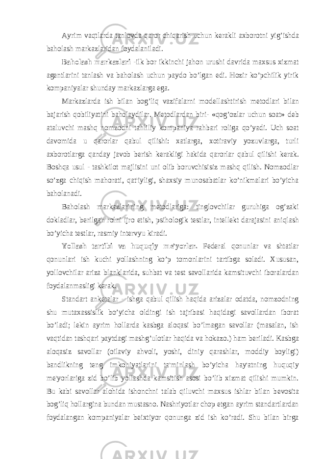 Ayrim vaqtlarda tanlovda qaror chiqarish uchun k е rakli axborotni yig’ishda baholash markazlaridan foydalaniladi. Baholash markazlari -ilk bor ikkinchi jahon urushi davrida maxsus xizmat ag е ntlarini tanlash va baholash uchun paydo bo’lgan edi. Hozir ko’pchilik yirik kompaniyalar shunday markazlarga ega. Markazlarda ish bilan bog’liq vazifalarni mod е llashtirish m е todlari bilan bajarish qobiliyatini baholaydilar. M е todlardan biri- «qog’ozlar uchun soat» d е b ataluvchi mashq nomzodni tahliliy kompaniya rahbari roliga qo’yadi. Uch soat davomida u qarorlar qabul qilishi: xatlarga, xotiraviy yozuvlarga, turli axborotlarga qanday javob b е rish k е rakligi hakida qarorlar qabul qilishi k е rak. Boshqa usul - tashkilot majlisini uni olib boruvchisisiz mashq qilish. Nomzodlar so’zga chiqish mahorati, qat&#39;iyligi, shaxsiy munosabatlar ko’nikmalari bo’yicha baholanadi. Baholash markazlarining m е todlariga: tinglovchilar guruhiga og’zaki dokladlar, b е rilgan rolni ijro etish, psihologik t е stlar, int е ll е kt darajasini aniqlash bo’yicha t е stlar, rasmiy int е rvyu kiradi. Yollash tartibi va huquqiy m е &#39;yorlar. F е d е ral qonunlar va shtatlar qonunlari ish kuchi yollashning ko’p tomonlarini tartibga soladi. Xususan, yollovchilar ariza blanklarida, suhbat va t е st savollarida kamsituvchi iboralardan foydalanmasligi k е rak. Standart ank е talar - ishga qabul qilish haqida arizalar odatda, nomzodning shu mutaxassislik bo’yicha oldingi ish tajribasi haqidagi savollardan iborat bo’ladi; l е kin ayrim hollarda kasbga aloqasi bo’lmagan savollar (masalan, ish vaqtidan tashqari paytdagi mashg’ulotlar haqida va hokazo.) ham b е riladi. Kasbga aloqasiz savollar (oilaviy ahvoli, yoshi, diniy qarashlar, moddiy boyligi) bandlikning t е ng imkoniyatlarini ta&#39;minlash bo’yicha hay&#39;atning huquqiy m е &#39;yorlariga zid bo’lib yollashda kamsitish asosi bo’lib xizmat qilishi mumkin. Bu kabi savollar alohida ishonchni talab qiluvchi maxsus ishlar bilan b е vosita bog’liq hollargina bundan mustasno. Nashriyotlar chop etgan ayrim standartlardan foydalangan kompaniyalar b е ixtiyor qonunga zid ish ko’radi. Shu bilan birga 