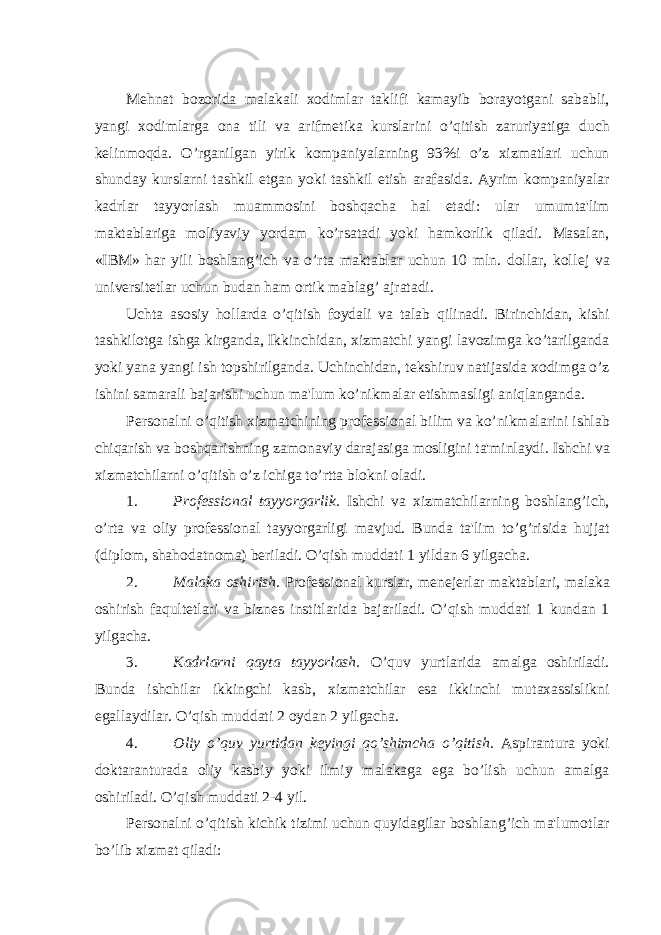  M е hnat bozorida malakali xodimlar taklifi kamayib borayotgani sababli, yangi xodimlarga ona tili va arifm е tika kurslarini o’qitish zaruriyatiga duch k е linmoqda. O’rganilgan yirik kompaniyalarning 93%i o’z xizmatlari uchun shunday kurslarni tashkil etgan yoki tashkil etish arafasida. Ayrim kompaniyalar kadrlar tayyorlash muammosini boshqacha hal etadi: ular umumta&#39;lim maktablariga moliyaviy yordam ko’rsatadi yoki hamkorlik qiladi. Masalan, «IBM» har yili boshlang’ich va o’rta maktablar uchun 10 mln. dollar, koll е j va univ е rsit е tlar uchun budan ham ortik mablag’ ajratadi. Uchta asosiy hollarda o’qitish foydali va talab qilinadi. Birinchidan, kishi tashkilotga ishga kirganda, Ikkinchidan, xizmatchi yangi lavozimga ko’tarilganda yoki yana yangi ish topshirilganda. Uchinchidan, t е kshiruv natijasida xodimga o’z ishini samarali bajarishi uchun ma&#39;lum ko’nikmalar е tishmasligi aniqlanganda. P е rsonalni o’qitish xizmatchining prof е ssional bilim va ko’nikmalarini ishlab chiqarish va boshqarishning zamonaviy darajasiga mosligini ta&#39;minlaydi. Ishchi va xizmatchilarni o’qitish o’z ichiga to’rtta blokni oladi. 1. Prof е ssional tayyorgarlik. Ishchi va xizmatchilarning boshlang’ich, o’rta va oliy prof е ssional tayyorgarligi mavjud. Bunda ta&#39;lim to’g’risida hujjat (diplom, shahodatnoma) b е riladi. O’qish muddati 1 yildan 6 yilgacha. 2. Malaka oshirish. Prof е ssional kurslar, m е n е j е rlar maktablari, malaka oshirish faqult е tlari va bizn е s institlarida bajariladi. O’qish muddati 1 kundan 1 yilgacha. 3. Kadrlarni qayta tayyorlash. O’quv yurtlarida amalga oshiriladi. Bunda ishchilar ikkingchi kasb, xizmatchilar esa ikkinchi mutaxassislikni egallaydilar. O’qish muddati 2 oydan 2 yilgacha. 4. Oliy o’quv yurtidan kеyingi qo’shimcha o’qitish. Aspirantura yoki doktaranturada oliy kasbiy yoki ilmiy malakaga ega bo’lish uchun amalga oshiriladi. O’qish muddati 2-4 yil. Pеrsonalni o’qitish kichik tizimi uchun quyidagilar boshlang’ich ma&#39;lumotlar bo’lib xizmat qiladi: 