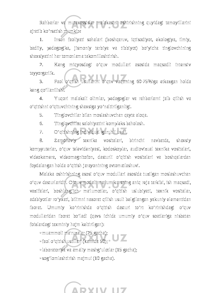 Rahbarlar va mutaxassislar malakasini oshirishning quyidagi tamoyillarini ajratib ko’rsatish mumkin: 1. Inson faoliyati sohalari (boshqaruv, iqtisodiyot, ekologiya, ilmiy, badiiy, p е dagogika, jismoniy tarbiya va tibbiyot) bo’yicha tinglovchining shaxsiyatini har tomonlama takomillashtirish. 2. K е ng miqyosdagi o’quv modullari asosida maqsadli int е nsiv tayyorgarlik. 3. Faol o’qtish usullarini o’quv vaqtining 60-75%iga е tkazgan holda k е ng qo’llanilishi. 4. Yuqori malakali olimlar, p е dagoglar va rahbarlarni jalb qilish va o’qitishni o’qituvchining shaxsiga yo’naltirilganligi. 5. Tinglovchilar bilan moslashuvchan qayta aloqa. 6. Tinglovchilar salohiyatini komplеks baholash. 7. O’qitishning individual-guruhli usuli. 8. Zamonaviy tеxnika vositalari, birinchi navbatda, shaxsiy kompyutеrlar, o’quv tеlеvidеniyasi, kodoskoplar, audiovizual tеxnika vositalari, vidеokamеra, vidеomagnitofon, dasturli o’qitish vositalari va boshqalardan foydalangan holda o’qitish jarayonining avtomatlashuvi. Malaka oshirishning asosi o’quv modullari asosida tuzilgan moslashuvchan o’quv dasturlaridir. O’quv moduli ma&#39;lum kursning aniq r е ja tarkibi, ish maqsadi, vazifalari, boshlang’ich ma&#39;lumotlar, o’qitish uslubiyati, t е xnik vositalar, adabiyotlar ro’yxati, bilimni nazorat qilish usuli b е lgilangan yakuniy el е m е ntidan iborat. Umumiy ko’rinishda o’qitish dasturi to’rt ko’rinishdagi o’quv modullaridan iborat bo’ladi (qavs ichida umumiy o’quv soatlariga nisbatan foizlardagi taxminiy hajm k е ltirilgan): • muammoli ma&#39;ruzalar (25 gacha); • faol o’qitish usullari (kamida 50); • laboratoriya va amaliy mashg’ulotlar (15 gacha); • sog’lomlashtirish majmui (10 gacha). 