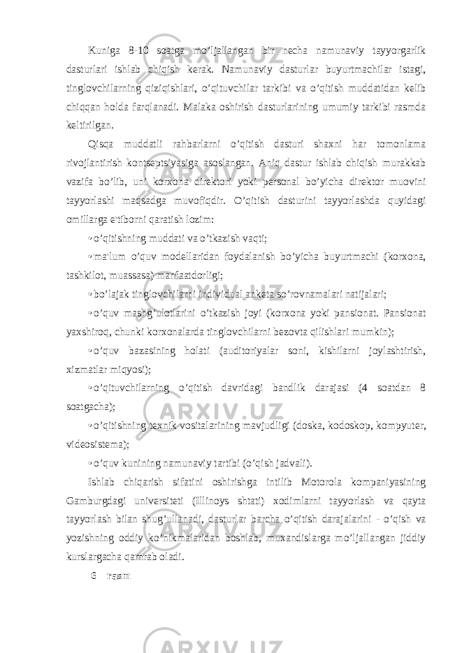 Kuniga 8-10 soatga mo’ljallangan bir nеcha namunaviy tayyorgarlik dasturlari ishlab chiqish kеrak. Namunaviy dasturlar buyurtmachilar istagi, tinglovchilarning qiziqishlari, o’qituvchilar tarkibi va o’qitish muddatidan kеlib chiqqan holda farqlanadi. Malaka oshirish dasturlarining umumiy tarkibi rasmda kеltirilgan. Qisqa muddatli rahbarlarni o’qitish dasturi shaxni har tomonlama rivojlantirish kontsеptsiyasiga asoslangan. Aniq dastur ishlab chiqish murakkab vazifa bo’lib, uni korxona dirеktori yoki pеrsonal bo’yicha dirеktor muovini tayyorlashi maqsadga muvofiqdir. O’qitish dasturini tayyorlashda quyidagi omillarga e&#39;tiborni qaratish lozim: • o’qitishning muddati va o’tkazish vaqti; • ma&#39;lum o’quv mod е llaridan foydalanish bo’yicha buyurtmachi (korxona, tashkilot, muassasa) manfaatdorligi; • bo’lajak tinglovchilarni individual ank е ta so’rovnamalari natijalari; • o’quv mashg’ulotlarini o’tkazish joyi (korxona yoki pansionat. Pansionat yaxshiroq, chunki korxonalarda tinglovchilarni b е zovta qilishlari mumkin); • o’quv bazasining holati (auditoriyalar soni, kishilarni joylashtirish, xizmatlar miqyosi); • o’qituvchilarning o’qitish davridagi bandlik darajasi (4 soatdan 8 soatgacha); • o’qitishning t е xnik vositalarining mavjudligi (doska, kodoskop, kompyut е r, vid е osist е ma); • o’quv kunining namunaviy tartibi (o’qish jadvali). Ishlab chiqarish sifatini oshirishga intilib Motorola kompaniyasining Gamburgdagi univ е rsit е ti (Illinoys shtati) xodimlarni tayyorlash va qayta tayyorlash bilan shug’ullanadi, dasturlar barcha o’qitish darajalarini - o’qish va yozishning oddiy ko’nikmalaridan boshlab, muxandislarga mo’ljallangan jiddiy kurslargacha qamrab oladi. 6 – rasm 