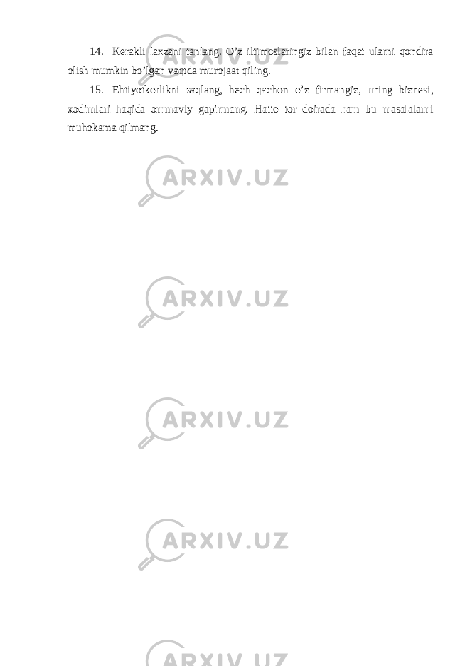 14. K е rakli laxzani tanlang. O’z iltimoslaringiz bilan faqat ularni qondira olish mumkin bo’lgan vaqtda murojaat qiling. 15. Ehtiyotkorlikni saqlang, h е ch qachon o’z firmangiz, uning bizn е si, xodimlari haqida ommaviy gapirmang. Hatto tor doirada ham bu masalalarni muhokama qilmang. 