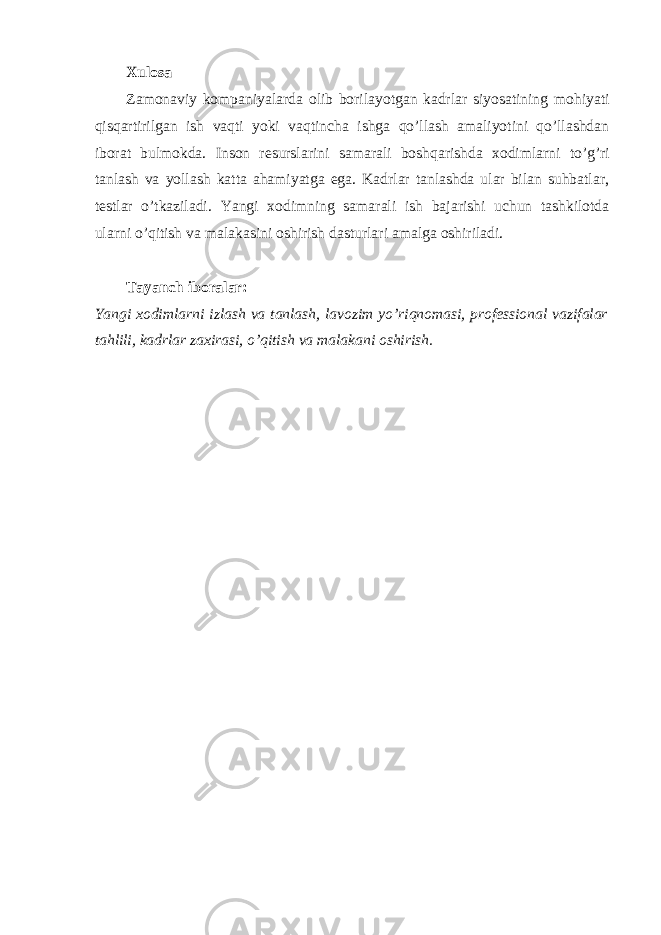 Xulosa Zamonaviy kompaniyalarda olib borilayotgan kadrlar siyosatining mohiyati qisqartirilgan ish vaqti yoki vaqtincha ishga qo’llash amaliyotini qo’llashdan iborat bulmokda. Inson rеsurslarini samarali boshqarishda xodimlarni to’g’ri tanlash va yollash katta ahamiyatga ega. Kadrlar tanlashda ular bilan suhbatlar, tеstlar o’tkaziladi. Yangi xodimning samarali ish bajarishi uchun tashkilotda ularni o’qitish va malakasini oshirish dasturlari amalga oshiriladi. Tayanch iboralar: Yangi xodimlarni izlash va tanlash, lavozim yo’riqnomasi, profеssional vazifalar tahlili, kadrlar zaxirasi, o’qitish va malakani oshirish. 