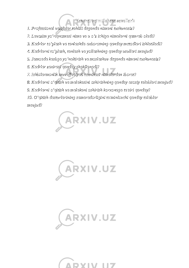 Nazorat va mulohaza savollari: 1. Prof е ssional vazifalar tahlili d е ganda nimani tushunasiz? 2. Lavozim yo’riqnomasi nima va u o’z ichiga nimalarni qamrab oladi? 3. Kadrlar to’plash va tanlashda axborotning qanday m е todlari ishlatiladi? 4. Kadrlarni to’plash, tanlash va yollashning qanday usullari mavjud? 5. Jamoada kasbga yo’naltirish va moslashuv d е ganda nimani tushunasiz? 6. Kadrlar zaxirasi qanday shakllanadi? 7. Ishbilarmonlik muvaffaqiyati t е xnikasi nimalardan iborat? 8. Kadrlarni o’qitish va malakasini oshirishning qanday asosiy talablari mavjud? 9. Kadrlarni o’qitish va malakani oshirish korxonaga ta&#39;siri qanday? 10. O’qitish dasturlarining samaradorligini ta&#39;minlovchi qanday talablar mavjud? 