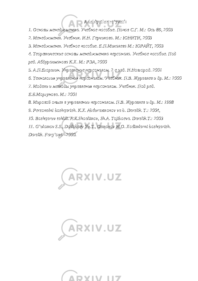 Adabiyotlar ro’yxati: 1. Основы менеджмента. Учебное пособие. Попов С.Г. М.: Ось-89, 2003 2. Менеджмент. Учебник. И.Н. Герчикова. М.: ЮНИТИ, 2003 3. Менеджмент. Учебное пособие. Е.П.Михалева М.: ЮРАЙТ, 2003 4. Теоретические основы менеджмента персонала. Учебное пособие. Под ред. Абдурахманова К.Х. М.: РЭА, 2000 5. А.П.Егоршин. Управление персоналом. 2-е изд. Н.Новгород. 2001 6. Технология управления персоналом. Учебник. П.В. Журавлев и др. М.: 2000 7. Модели и методы управления персоналом. Учебник. Под ред. Е.Б.Моргунова. М.: 2001 8. Мировой опыт в управлении персоналом. П.В. Журавлев и др. М.: 1998 9. P е rsonalni boshqarish. K.X. Abduraxmonov va b. Darslik. T.: 2004, 10. Boshqaruv tahlili. A.X.Shoalimov, Sh.A. Tojiboеva. Darslik.T.: 2003 11. G’ulomov S.S., Dodoboеv Yu.T., Osmonov M.O. Xodimlarni boshqarish. Darslik. Farg’ona –2000 . 