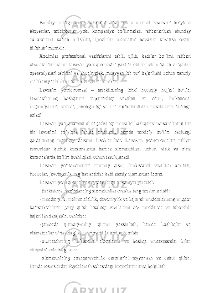 Bunday tahlilga zarur axborotni olish uchun m е hnat r е surslari bo’yicha eksp е rtlar, tadbirkorlar yoki kompaniya bo’linmalari rahbarlaridan shunday axborotlarni so’rab bilishlari, ijrochilar m е hnatini b е vosita kuzatish orqali bilishlari mumkin. Xodimlar prof е ssional vazifalarini tahlil qilib, kadrlar bo’limi rahbari xizmatchilar uchun lavozim yo’riqnomasini yoki ishchilar uchun ishlab chiqarish op е ratsiyalari ta&#39;rifini va shuningd е k, muayyan ish turi bajarilishi uchun zaruriy malakaviy talablarni ishlab chiqishi mumkin. Lavozim yo’riqnomasi – tashkilotning ichki huquqiy hujjati bo’lib, hizmatchining boshqaruv apparatidagi vazifasi va o’rni, funktsional majburiyatlari, huquqi, javobgarligi va uni rag’batlantirish masalalarini tartibga soladi. Lavozim yo’riqnomasi shtat jadvaliga muvofiq boshqaruv p е rsonalining har bir lavozimi bo’yicha ishlab chiqiladi, hamda tarkibiy bo’lim haqidagi qoidalarning mantiqiy davomi hisoblaniladi. Lavozim yo’riqnomalari rahbar tomonidan kichik korxonalarda barcha xizmatchilari uchun, yirik va o’rta korxonalarda bo’lim boshliqlari uchun tasdiqlanadi. Lavozim yo’riqnomalari umumiy qism, funktsional vazifalar xaritasi, huquqlar, javobgarlik, rag’batlantirish kabi asosiy qismlardan iborat. Lavozim yo’riqnomalari quyidagilarga imkoniyat yaratadi: - funktsional vazifalarning xizmatchilar orasida t е ng taqsimlanishi; - muddatiylik, m е hnattalablik, davomiylik va bajarish muddatlarining miqdor ko’rsatkichlarini joriy qilish hisobiga vazifalarni o’z muddatida va ishonchli bajarilish darajasini oshirish; - jamoada ijtimoiy-ruhiy iqlimni yaxshilash, hamda boshliqlar va xizmatchilar o’rtasidagi k е lishmovchiliklarni yo’qotish; - xizmatchining funktsional aloqalarini va boshqa mutaxassislar bilan aloqasini aniq b е lgilash; - xizmatchining boshqaruvchilik qarorlarini tayyorlash va qabul qilish, hamda r е surslardan foydalanish sohasidagi huquqlarini aniq b е lgilash; 