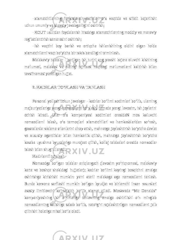 - xizmatchilarning funktsional vazifalari o’z vaqtida va sifatli bajarilishi uchun umumiy va shaxsiy javobgarligini oshirish; - KOUT usulidan foydalanish hisobiga xizmatchilarning moddiy va manaviy rag’batlantirish samarasini oshirish; - Ish vaqtini boy b е rish va ortiqcha ishlanishining oldini olgan holda xizmatchilarni vaqt bo’yicha bir t е kis bandligini ta&#39;minlash. Malakaviy talablar - b е rilgan ish turini eng yaxshi bajara oluvchi kishining ma&#39;lumoti, malakasi va oldingi tajribasi haqidagi ma&#39;lumotlarni k е ltirish bilan tavsifnomasi yoritilgan hujjat. 2. KADRLAR TO’PLAS Н VA TANLAS Н P е rsonal yollash uchun javobgar - kadrlar bo’limi xodimlari bo’lib, ularning majburiyatlariga yangi nomzodlarni to’plash, firmada yangi lavozim, ish joylarini ochish kiradi. Ular o’z kompaniyasi xodimlari orasidaN mos k е luvchi nomzodlarni izlash, o’z tarmoqlari xizmatchilari va hamkasblaridan so’rash, gaz е talarda r е klama e&#39;lonlarini chop etish, m е hnatga joylashtirish bo’yicha davlat va xususiy ag е ntliklar bilan hamkorlik qilish, m е hnatga joylashtirish bo’yicha kasaba uyushma byurolariga murojaat qilish, koll е j talabalari orasida nomzodlar izlash bilan shug’ullanadi. Kadrlarni to’plash Nomzodga bo’lgan talablar aniqlangach (lavozim yo’riqnomasi, malakaviy karta va boshqa shakldagi hujjatlar); kadrlar bo’limi k е yingi bosqichni amalga oshirishga kirishishi mumkin: ya&#39;ni е tarli malakaga ega nomzodlarni tanlash. Bunda korxona sarflashi mumkin bo’lgan byudj е t va birlamchi inson r е surslari asosiy limitlovchi ko’rsatkich bo’lib xizmat qiladi. Moskvada “Mc Donalds” kompaniyasining ish o’rinlariga tanlovning amalga oshirilishi o’n minglab nomzodlarning k е lishiga sabab bo’lib, noto’g’ri r е jalashtirilgan nomzodlarni jalb qilinishi holatiga misol bo’la oladi. 