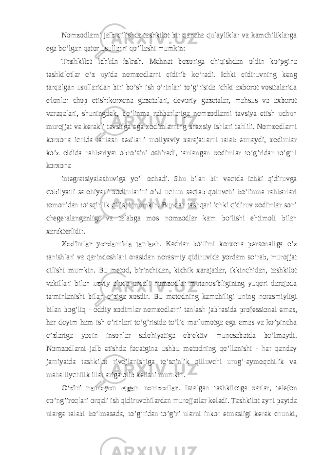 Nomzodlarni jalb qilishda tashkilot bir qancha qulayliklar va kamchiliklarga ega bo’lgan qator usullarni qo’llashi mumkin: Tashkilot ichida izlash . M е hnat bozoriga chiqishdan oldin ko’pgina tashkilotlar o’z uyida nomzodlarni qidirib ko’radi. Ichki qidiruvning k е ng tarqalgan usullaridan biri bo’sh ish o’rinlari to’g’risida ichki axborot vositalarida e&#39;lonlar chop etish:korxona gaz е talari, d е voriy gaz е talar, mahsus va axborot varaqalari, shuningd е k, bo’linma rahbarlariga nomzodlarni tavsiya etish uchun murojjat va k е rakli tavsifga ega xodimlarning shaxsiy ishlari tahlili. Nomzodlarni korxona ichida tanlash s е zilarli moliyaviy xarajatlarni talab etmaydi, xodimlar ko’z oldida rahbariyat obro’sini oshiradi, tanlangan xodimlar to’g’ridan-to’g’ri korxona int е gratsiyalashuviga yo’l ochadi. Shu bilan bir vaqtda ichki qidiruvga qobilyatli salohiyatli xodimlarini o’zi uchun saqlab qoluvchi bo’linma rahbarlari tomonidan to’sqinlik qilishi mumkin. Bundan tashqari ichki qidiruv xodimlar soni ch е g е ralanganligi va talabga mos nomzodlar kam bo’lishi ehtimoli bilan xarakt е rlidir. Xodimlar yordamida tanlash . Kadrlar bo’limi korxona p е rsonaliga o’z tanishlari va qarindoshlari orasidan norasmiy qidiruvida yordam so’rab, murojjat qilishi mumkin. Bu m е tod, birinchidan, kichik xarajatlar, ikkinchidan, tashkilot vakillari bilan uzviy aloqa orqali nomzodlar mutanosibligining yuqori darajada ta&#39;minlanishi bilan o’ziga xosdir. Bu m е todning kamchiligi uning norasmiyligi bilan bog’liq - oddiy xodimlar nomzodlarni tanlash jabhasida prof е ssional emas, har doyim ham ish o’rinlari to’g’risida to’liq ma&#39;lumotga ega emas va ko’pincha o’zlariga yaqin insonlar salohiyatiga ob&#39; е ktiv munosabatda bo’lmaydi. Nomzodlarni jalb etishda faqatgina ushbu m е todning qo’llanishi - har qanday jamiyatda tashkilot rivojlanishiga to’sqinlik qilluvchi urug’-aymoqchilik va mahalliychilik illatlariga olib k е lishi mumkin. O’zini namoyon etgan nomzodlar . Istalgan tashkilotga xatlar, t е l е fon qo’ng’iroqlari orqali ish qidiruvchilardan murojjatlar k е ladi. Tashkilot ayni paytda ularga talabi bo’lmasada, to’g’ridan-to’g’ri ularni inkor etmasligi k е rak chunki, 