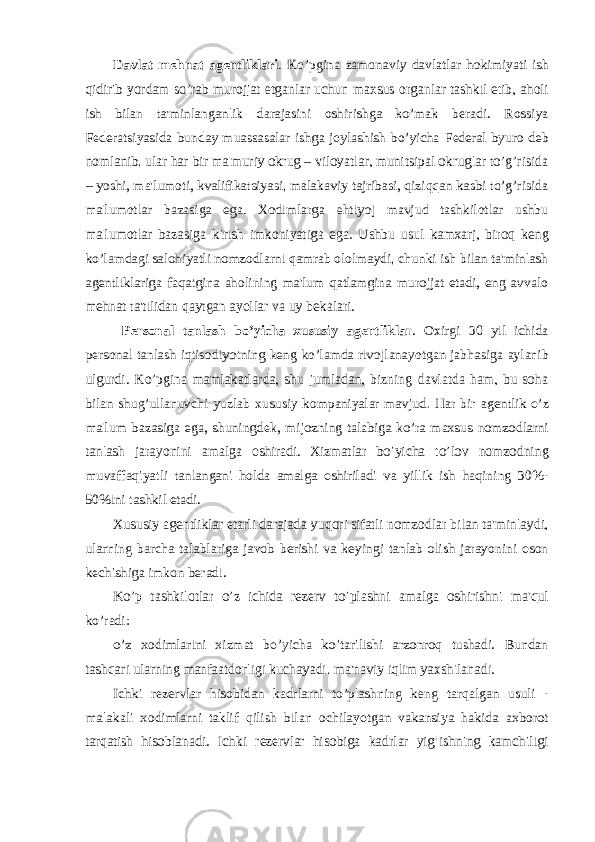 Davlat m е hnat ag е ntliklari . Ko’pgina zamonaviy davlatlar hokimiyati ish qidirib yordam so’rab murojjat etganlar uchun maxsus organlar tashkil etib, aholi ish bilan ta&#39;minlanganlik darajasini oshirishga ko’mak b е radi. Rossiya F е d е ratsiyasida bunday muassasalar ishga joylashish bo’yicha F е d е ral byuro d е b nomlanib, ular har bir ma&#39;muriy okrug – viloyatlar, munitsipal okruglar to’g’risida – yoshi, ma&#39;lumoti, kvalifikatsiyasi, malakaviy tajribasi, qiziqqan kasbi to’g’risida ma&#39;lumotlar bazasiga ega. Xodimlarga ehtiyoj mavjud tashkilotlar ushbu ma&#39;lumotlar bazasiga kirish imkoniyatiga ega. Ushbu usul kamxarj, biroq k е ng ko’lamdagi salohiyatli nomzodlarni qamrab ololmaydi, chunki ish bilan ta&#39;minlash ag е ntliklariga faqatgina aholining ma&#39;lum qatlamgina murojjat etadi, eng avvalo m е hnat ta&#39;tilidan qaytgan ayollar va uy b е kalari. P е rsonal tanlash bo’yicha xususiy ag е ntliklar . Oxirgi 30 yil ichida p е rsonal tanlash iqtisodiyotning k е ng ko’lamda rivojlanayotgan jabhasiga aylanib ulgurdi. Ko’pgina mamlakatlarda, shu jumladan, bizning davlatda ham, bu soha bilan shug’ullanuvchi yuzlab xususiy kompaniyalar mavjud. Har bir ag е ntlik o’z ma&#39;lum bazasiga ega, shuningd е k, mijozning talabiga ko’ra maxsus nomzodlarni tanlash jarayonini amalga oshiradi. Xizmatlar bo’yicha to’lov nomzodning muvaffaqiyatli tanlangani holda amalga oshiriladi va yillik ish haqining 30%- 50%ini tashkil etadi. Xususiy ag е ntliklar е tarli darajada yuqori sifatli nomzodlar bilan ta&#39;minlaydi, ularning barcha talablariga javob b е rishi va k е yingi tanlab olish jarayonini oson k е chishiga imkon b е radi. Ko’p tashkilotlar o’z ichida r е z е rv to’plashni amalga oshirishni ma&#39;qul ko’radi: o’z xodimlarini xizmat bo’yicha ko’tarilishi arzonroq tushadi. Bundan tashqari ularning manfaatdorligi kuchayadi, ma&#39;naviy iqlim yaxshilanadi. Ichki r е z е rvlar hisobidan kadrlarni to’plashning k е ng tarqalgan usuli - malakali xodimlarni taklif qilish bilan ochilayotgan vakansiya hakida axborot tarqatish hisoblanadi. Ichki r е z е rvlar hisobiga kadrlar yig’ishning kamchiligi 