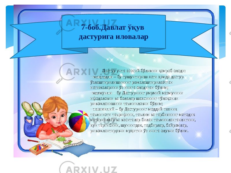  Дастур учта асосий бўлимни қамраб олади: - мақсадли – бу тушунтириш хати ҳамда дастур ўзлаштирилишининг режалаштирилаётган натижаларини ўз ичига оладиган бўлим; - мазмунли – бу Дастурнинг умумий мазмунини ифодаловчи ва болалар шахсининг тўлақонли ривожланишини таъминловчи бўлим; - ташкилий – бу Дастурнинг моддий-техник таъминоти таърифини, таълим ва тарбиянинг методик материаллар ва воситалар билан таъминланганлигини, кун тартибини, шунингдек, тадбирлар, байрамлар, ривожлантирувчи муҳитни ўз ичига олувчи бўлим. 7-боб.Давлат ўқув дастурига иловалар 