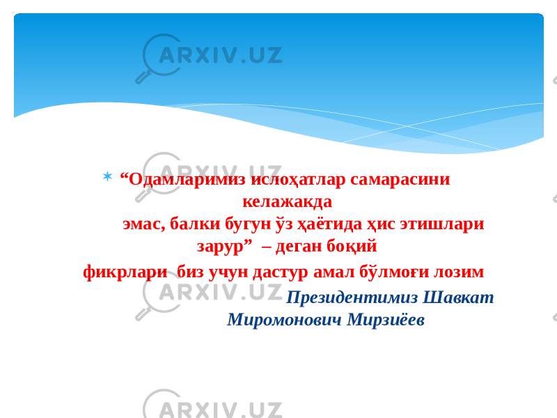  “ Одамларимиз ислоҳатлар самарасини келажакда эмас, балки бугун ўз ҳаётида ҳис этишлари зарур” – деган боқий фикрлари биз учун дастур амал бўлмоғи лозим Президентимиз Шавкат Миромонович Мирзиёев 