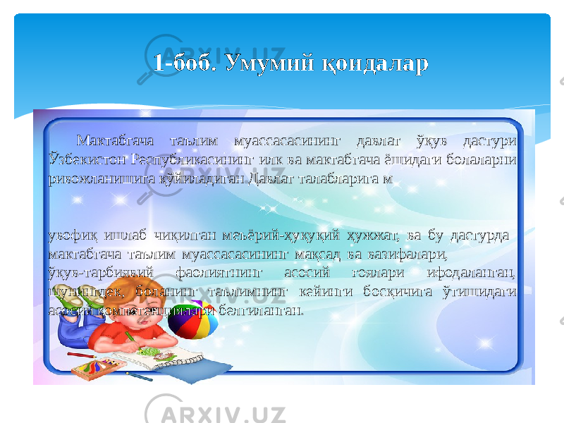 Мактабгача таълим муассасасининг давлат ўқув дастури Ўзбекистон Республикасининг илк ва мактабгача ёшидаги болаларни ривожланишига қўйиладиган Давлат талабларига м увофиқ ишлаб чиқилган меъёрий-ҳуқуқий ҳужжат, ва бу дастурда мактабгача таълим муассасасининг мақсад ва вазифалари, ўқув-тарбиявий фаолиятнинг асосий ғоялари ифодаланган, шунингдек, боланинг таълимнинг кейинги босқичига ўтишидаги асосий компетенциялари белгиланган. 1-боб. Умумий қоидалар 