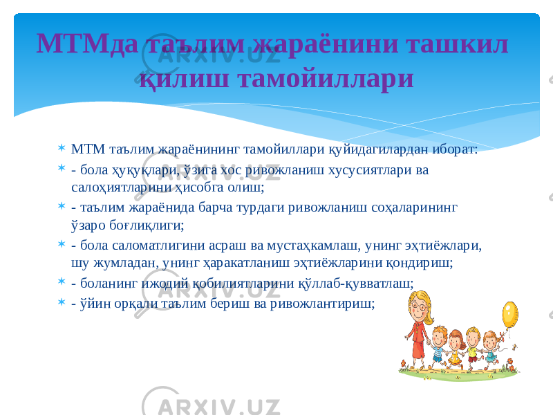  МТМ таълим жараёнининг тамойиллари қуйидагилардан иборат:  - бола ҳуқуқлари, ўзига хос ривожланиш хусусиятлари ва салоҳиятларини ҳисобга олиш;  - таълим жараёнида барча турдаги ривожланиш соҳаларининг ўзаро боғлиқлиги;  - бола саломатлигини асраш ва мустаҳкамлаш, унинг эҳтиёжлари, шу жумладан, унинг ҳаракатланиш эҳтиёжларини қондириш;  - боланинг ижодий қобилиятларини қўллаб-қувватлаш;  - ўйин орқали таълим бериш ва ривожлантириш; МТМда таълим жараёнини ташкил қилиш тамойиллари 