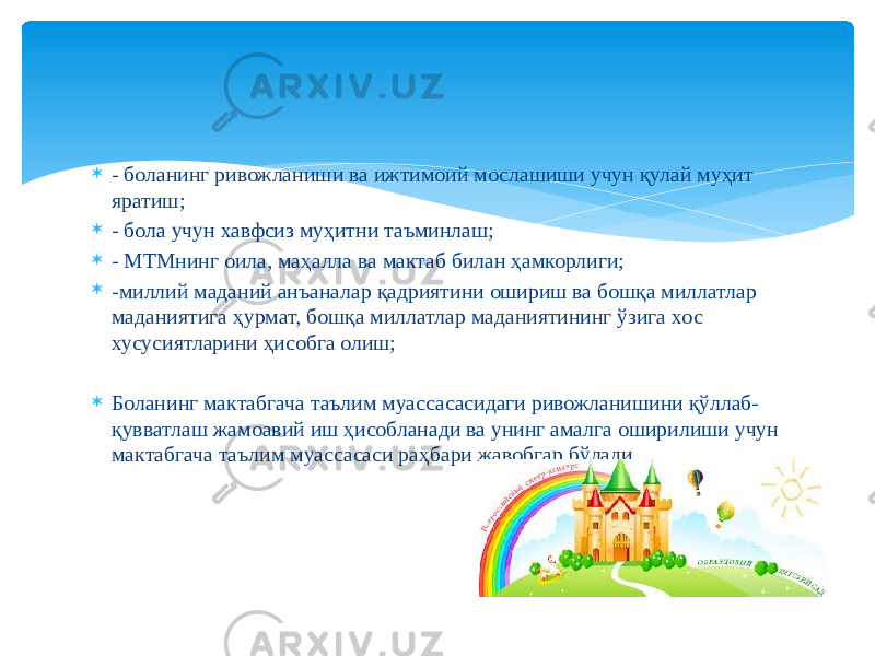  - боланинг ривожланиши ва ижтимоий мослашиши учун қулай муҳит яратиш;  - бола учун хавфсиз муҳитни таъминлаш;  - МТМнинг оила, маҳалла ва мактаб билан ҳамкорлиги;  -миллий маданий анъаналар қадриятини ошириш ва бошқа миллатлар маданиятига ҳурмат, бошқа миллатлар маданиятининг ўзига хос хусусиятларини ҳисобга олиш;  Боланинг мактабгача таълим муассасасидаги ривожланишини қўллаб- қувватлаш жамоавий иш ҳисобланади ва унинг амалга оширилиши учун мактабгача таълим муассасаси раҳбари жавобгар бўлади. 