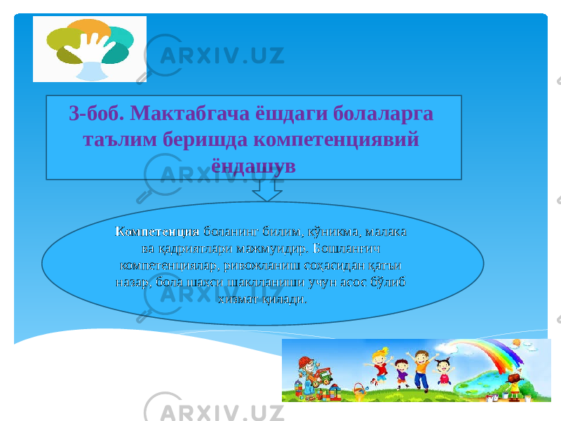 3-боб. Мактабгача ёшдаги болаларга таълим беришда компетенциявий ёндашув Компетенция боланинг билим, кўникма, малака ва қадриятлари мажмуидир. Бошланғич компетенциялар, ривожланиш соҳасидан қатъи назар, бола шахси шаклланиши учун асос бўлиб хизмат қилади. 