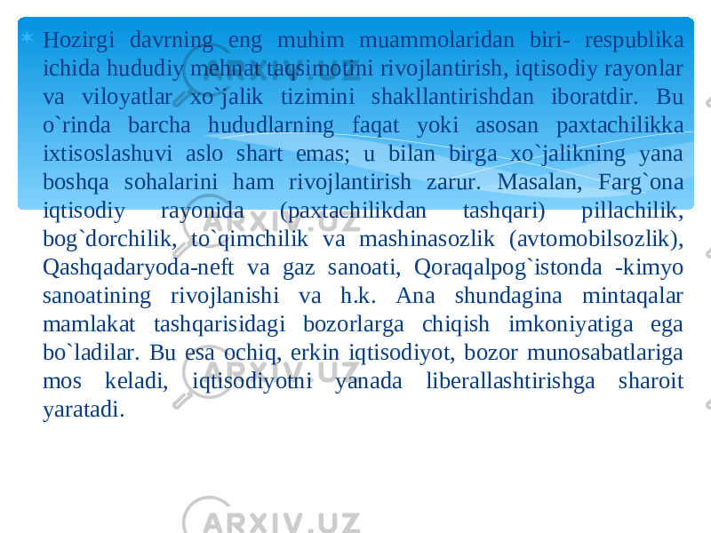  Hozirgi davrning eng muhim muammolaridan biri- respublika ichida hududiy mehnat taqsimotini rivojlantirish, iqtisodiy rayonlar va viloyatlar xo`jalik tizimini shakllantirishdan iboratdir. Bu o`rinda barcha hududlarning faqat yoki asosan paxtachilikka ixtisoslashuvi aslo shart emas; u bilan birga xo`jalikning yana boshqa sohalarini ham rivojlantirish zarur. Masalan, Farg`ona iqtisodiy rayonida (paxtachilikdan tashqari) pillachilik, bog`dorchilik, to`qimchilik va mashinasozlik (avtomobilsozlik), Qashqadaryoda-neft va gaz sanoati, Qoraqalpog`istonda -kimyo sanoatining rivojlanishi va h.k. Ana shundagina mintaqalar mamlakat tashqarisidagi bozorlarga chiqish imkoniyatiga ega bo`ladilar. Bu esa ochiq, erkin iqtisodiyot, bozor munosabatlariga mos keladi, iqtisodiyotni yanada liberallashtirishga sharoit yaratadi. 