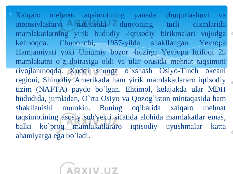  Xalqaro mehnat taqsimotining yanada chuqurlashuvi va intensivlashuvi natijasida dunyoning turli qismlarida mamlakatlarning yirik hududiy -iqtisodiy birikmalari vujudga kelmoqda. Chunonchi, 1957-yilda shakllangan Yevropa Hamjamiyati yoki Umumiy bozor -hozirgi Yevropa Ittifoqi 25 mamlakatni o`z doirasiga oldi va ular orasida mehnat taqsimoti rivojlanmoqda. Xuddi shunga o`xshash Osiyo-Tinch okeani regioni, Shimoliy Amerikada ham yirik mamlakatlararo iqtisodiy tizim (NAFTA) paydo bo`lgan. Ehtimol, kelajakda ular MDH hududida, jumladan, O`rta Osiyo va Qozog`iston mintaqasida ham shakllanishi mumkin. Buning oqibatida xalqaro mehnat taqsimotining asosiy sub&#39;yekti sifatida alohida mamlakatlar emas, balki ko`proq mamlakatlararo iqtisodiy uyushmalar katta ahamiyatga ega bo`ladi. 