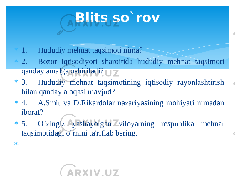  1. Hududiy mehnat taqsimoti nima?  2. Bozor iqtisodiyoti sharoitida hududiy mehnat taqsimoti qanday amalga oshiriladi?  3. Hududiy mehnat taqsimotining iqtisodiy rayonlashtirish bilan qanday aloqasi mavjud?  4. A.Smit va D.Rikardolar nazariyasining mohiyati nimadan iborat?  5. O`zingiz yashayotgan viloyatning respublika mehnat taqsimotidagi o`rnini ta&#39;riflab bering.    Blits so`rov 