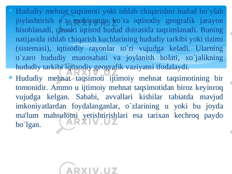  Hududiy mehnat taqsimoti yoki ishlab chiqarishni hudud bo`ylab joylashtirish o`z mohiyatiga ko`ra iqtisodiy geografik jarayon hisoblanadi, chunki iqtisod hudud doirasida taqsimlanadi. Buning natijasida ishlab chiqarish kuchlarining hududiy tarkibi yoki tizimi (sistemasi), iqtisodiy rayonlar to`ri vujudga keladi. Ularning o`zaro hududiy munosabati va joylanish holati, xo`jalikning hududiy tarkibi iqtisodiy geografik vaziyatni ifodalaydi.  Hududiy mehnat taqsimoti ijtimoiy mehnat taqsimotining bir tomonidir. Ammo u ijtimoiy mehnat taqsimotidan biroz keyinroq vujudga kelgan. Sababi, avvallari kishilar tabiatda mavjud imkoniyatlardan foydalanganlar, o`zlarining u yoki bu joyda ma&#39;lum mahsulotni yetishtirishlari esa tarixan kechroq paydo bo`lgan. 