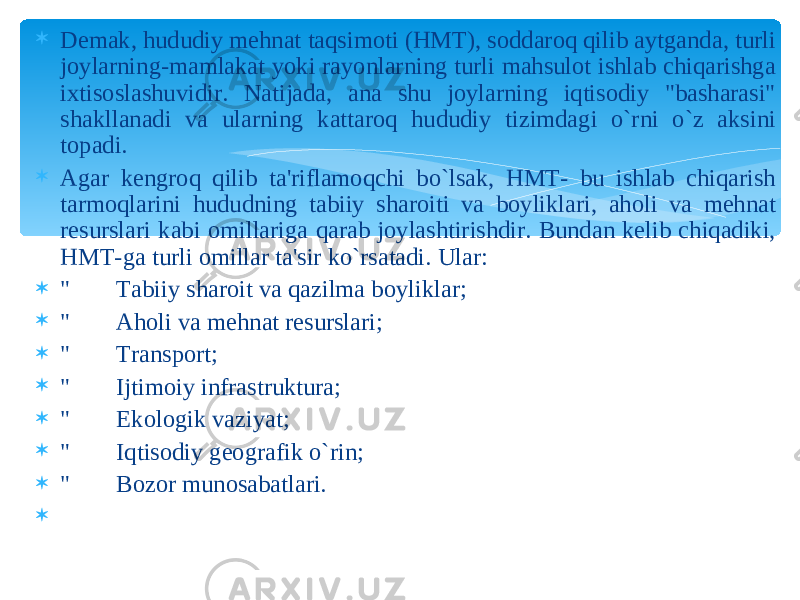  Demak, hududiy mehnat taqsimoti (HMT), soddaroq qilib aytganda, turli joylarning-mamlakat yoki rayonlarning turli mahsulot ishlab chiqarishga ixtisoslashuvidir. Natijada, ana shu joylarning iqtisodiy &#34;basharasi&#34; shakllanadi va ularning kattaroq hududiy tizimdagi o`rni o`z aksini topadi.  Agar kengroq qilib ta&#39;riflamoqchi bo`lsak, HMT- bu ishlab chiqarish tarmoqlarini hududning tabiiy sharoiti va boyliklari, aholi va mehnat resurslari kabi omillariga qarab joylashtirishdir. Bundan kelib chiqadiki, HMT-ga turli omillar ta&#39;sir ko`rsatadi. Ular:  &#34; Tabiiy sharoit va qazilma boyliklar;  &#34; Aholi va mehnat resurslari;  &#34; Transport;  &#34; Ijtimoiy infrastruktura;  &#34; Ekologik vaziyat;  &#34; Iqtisodiy geografik o`rin;  &#34; Bozor munosabatlari.    