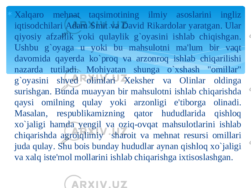  Xalqaro mehnat taqsimotining ilmiy asoslarini ingliz iqtisodchilari Adam Smit va David Rikardolar yaratgan. Ular qiyosiy afzallik yoki qulaylik g`oyasini ishlab chiqishgan. Ushbu g`oyaga u yoki bu mahsulotni ma&#39;lum bir vaqt davomida qayerda ko`proq va arzonroq ishlab chiqarilishi nazarda tutiladi. Mohiyatan shunga o`xshash &#34;omillar&#34; g`oyasini shved olimlari Xeksher va Olinlar oldinga surishgan. Bunda muayyan bir mahsulotni ishlab chiqarishda qaysi omilning qulay yoki arzonligi e&#39;tiborga olinadi. Masalan, respublikamizning qator hududlarida qishloq xo`jaligi hamda yengil va oziq-ovqat mahsulotlarini ishlab chiqarishda agroiqlimiy sharoit va mehnat resursi omillari juda qulay. Shu bois bunday hududlar aynan qishloq xo`jaligi va xalq iste&#39;mol mollarini ishlab chiqarishga ixtisoslashgan. 