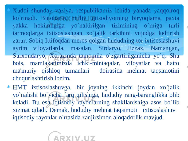  Xuddi shunday vaziyat respublikamiz ichida yanada yaqqolroq ko`rinadi. Binobarin, milliy iqtisodiyotning biryoqlama, paxta yakka hokimligiga yo`naltirilgan tizimining o`rniga turli tarmoqlarga ixtisoslashgan xo`jalik tarkibini vujudga keltirish zarur. Sobiq Ittifoqdan meros qolgan hududning tor ixtisoslashuvi ayrim viloyatlarda, masalan, Sirdaryo, Jizzax, Namangan, Surxondaryo, Xorazmda tamomila o`zgartirilganicha yo`q. Shu bois, mamlakatimizda ichki-mintaqalar, viloyatlar va hatto ma&#39;muriy qishloq tumanlari doirasida mehnat taqsimotini chuqurlashtirish lozim.  HMT ixtisoslashuvga, bir joyning ikkinchi joydan xo`jalik yo`nalishi bo`yicha farq qilishiga, hududiy rang-baranglikka olib keladi. Bu esa iqtisodiy rayonlarning shakllanishiga asos bo`lib xizmat qiladi. Demak, hududiy mehnat taqsimoti ixtisoslashuv iqtisodiy rayonlar o`rtasida zanjirsimon aloqadorlik mavjud. 