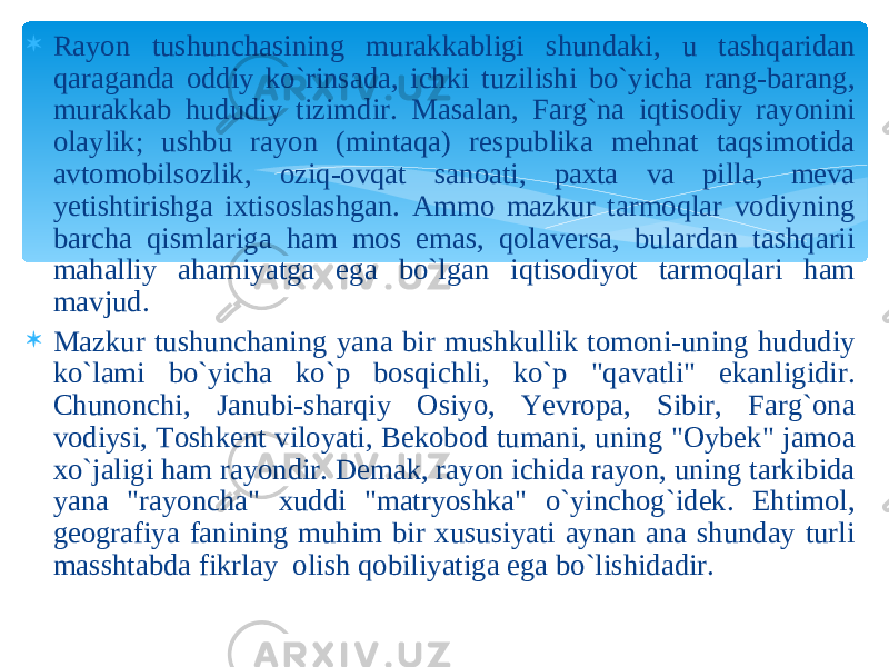  Rayon tushunchasining murakkabligi shundaki, u tashqaridan qaraganda oddiy ko`rinsada, ichki tuzilishi bo`yicha rang-barang, murakkab hududiy tizimdir. Masalan, Farg`na iqtisodiy rayonini olaylik; ushbu rayon (mintaqa) respublika mehnat taqsimotida avtomobilsozlik, oziq-ovqat sanoati, paxta va pilla, meva yetishtirishga ixtisoslashgan. Ammo mazkur tarmoqlar vodiyning barcha qismlariga ham mos emas, qolaversa, bulardan tashqarii mahalliy ahamiyatga ega bo`lgan iqtisodiyot tarmoqlari ham mavjud.  Mazkur tushunchaning yana bir mushkullik tomoni-uning hududiy ko`lami bo`yicha ko`p bosqichli, ko`p &#34;qavatli&#34; ekanligidir. Chunonchi, Janubi-sharqiy Osiyo, Yevropa, Sibir, Farg`ona vodiysi, Toshkent viloyati, Bekobod tumani, uning &#34;Oybek&#34; jamoa xo`jaligi ham rayondir. Demak, rayon ichida rayon, uning tarkibida yana &#34;rayoncha&#34; xuddi &#34;matryoshka&#34; o`yinchog`idek. Ehtimol, geografiya fanining muhim bir xususiyati aynan ana shunday turli masshtabda fikrlay olish qobiliyatiga ega bo`lishidadir. 