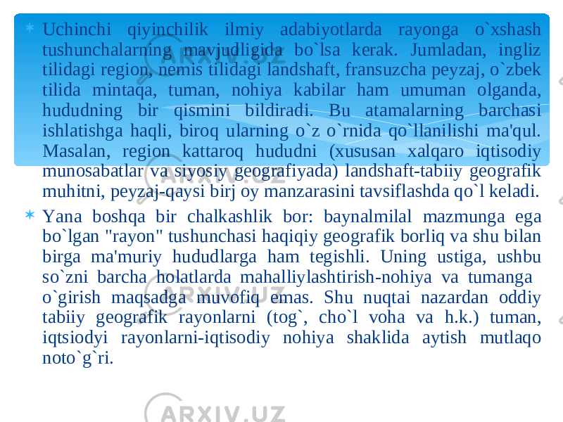  Uchinchi qiyinchilik ilmiy adabiyotlarda rayonga o`xshash tushunchalarning mavjudligida bo`lsa kerak. Jumladan, ingliz tilidagi region, nemis tilidagi landshaft, fransuzcha peyzaj, o`zbek tilida mintaqa, tuman, nohiya kabilar ham umuman olganda, hududning bir qismini bildiradi. Bu atamalarning barchasi ishlatishga haqli, biroq ularning o`z o`rnida qo`llanilishi ma&#39;qul. Masalan, region kattaroq hududni (xususan xalqaro iqtisodiy munosabatlar va siyosiy geografiyada) landshaft-tabiiy geografik muhitni, peyzaj-qaysi birj oy manzarasini tavsiflashda qo`l keladi.  Yana boshqa bir chalkashlik bor: baynalmilal mazmunga ega bo`lgan &#34;rayon&#34; tushunchasi haqiqiy geografik borliq va shu bilan birga ma&#39;muriy hududlarga ham tegishli. Uning ustiga, ushbu so`zni barcha holatlarda mahalliylashtirish-nohiya va tumanga o`girish maqsadga muvofiq emas. Shu nuqtai nazardan oddiy tabiiy geografik rayonlarni (tog`, cho`l voha va h.k.) tuman, iqtsiodyi rayonlarni-iqtisodiy nohiya shaklida aytish mutlaqo noto`g`ri. 