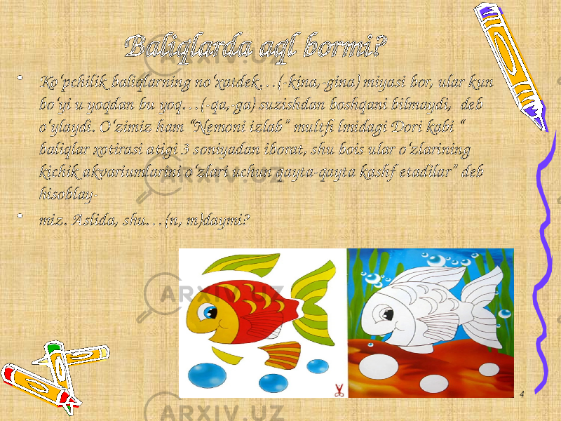 Baliqlarda aql bormi? • Ko‘pchilik baliqlarning no‘xatdek…(- kina ,- gina ) miyasi bor, ular kun bo‘yi u yoqdan bu yoq…(- qa ,- ga ) suzishdan boshqani bilmaydi, deb o‘ylaydi. O‘zimiz ham “Nemoni izlab” multfi lmidagi Dori kabi “ baliqlar xotirasi atigi 3 soniyadan iborat, shu bois ular o‘zlarining kichik akvariumlarini o‘zlari uchun qayta-qayta kashf etadilar” deb hisoblay- • miz. Aslida, shu…( n, m )daymi? 4 