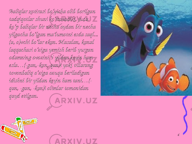 Baliqlar xotirasi bo‘yicha olib borilgan tadqiqotlar shuni ko‘rsatadiki, juda ko‘p baliqlar bir necha oydan bir necha yilgacha bo‘lgan ma’lumotni esda saql... (a, o)vchi bo‘lar ekan. Masalan, kanal laqqachasi o‘ziga yemish berib yurgan odamning ovozini 5 yildan keyin ham esla…(-gan,-kan,-qan)i yoki tillarang tovonbaliq o‘ziga ozuqa beriladigan idishni bir yildan keyin ham tani…(- qan, -gan, -kan)i olimlar tomonidan qayd etilgan. 6 