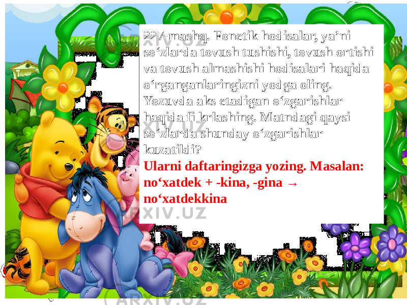 8227-mashq. Fonetik hodisalar, ya’ni so‘zlarda tovush tushishi, tovush ortishi va tovush almashishi hodisalari haqida o‘rganganlaringizni yodga oling. Yozuvda aks etadigan o‘zgarishlar haqida fi krlashing. Matndagi qaysi so‘zlarda shunday o‘zgarishlar kuzatildi? Ularni daftaringizga yozing. Masalan: no‘xatdek + -kina, -gina → no‘xatdekkina 