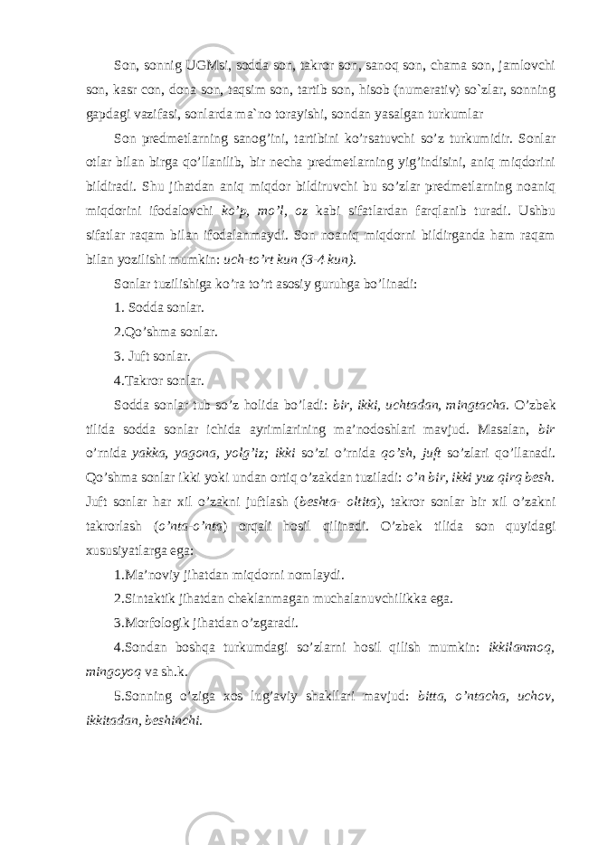 Son, sonnig UGMsi, sodda son, takror son, sanoq son, chama son, jamlovchi son, kasr con, dona son, taqsim son, tartib son, hisob (numerativ) so`zlar, sonning gapdagi vazifasi, sonlarda ma`no torayishi, sondan yasalgan turkumlar Son predmetlarning sanog’ini, tartibini ko’rsatuvchi so’z turkumidir. Sonlar otlar bilan birga qo’llanilib, bir necha predmetlarning yig’indisini, aniq miqdorini bildiradi. Shu jihatdan aniq miqdor bildiruvchi bu so’zlar predmetlarning noaniq miqdorini ifodalovchi ko’p, mo’l, oz kabi sifatlardan farqlanib turadi. Ushbu sifatlar raqam bilan ifodalanmaydi. Son noaniq miqdorni bildirganda ham raqam bilan yozilishi mumkin: uch-to’rt kun (3-4 kun). Sonlar tuzilishiga ko’ra to’rt asosiy guruhga bo’linadi: 1. Sodda sonlar. 2.Qo’shma sonlar. 3. Juft sonlar. 4.Takror sonlar. Sodda sonlar tub so’z holida bo’ladi: bir, ikki, uchtadan, mingtacha. O’zbek tilida sodda sonlar ichida ayrimlarining ma’nodoshlari mavjud. Masalan, bir o’rnida yakka, yagona, yolg’iz; ikki so’zi o’rnida qo’sh, juft so’zlari qo’llanadi. Qo’shma sonlar ikki yoki undan ortiq o’zakdan tuziladi: o’n bir, ikki yuz qirq besh. Juft sonlar har xil o’zakni juftlash ( beshta- oltita ), takror sonlar bir xil o’zakni takrorlash ( o’nta-o’nta ) orqali hosil qilinadi. O’zbek tilida son quyidagi xususiyatlarga ega: 1.Ma’noviy jihatdan miqdorni nomlaydi. 2.Sintaktik jihatdan cheklanmagan muchalanuvchilikka ega. 3.Morfologik jihatdan o’zgaradi. 4.Sondan boshqa turkumdagi so’zlarni hosil qilish mumkin: ikkilanmoq, mingoyoq va sh.k. 5.Sonning o’ziga xos lug’aviy shakllari mavjud: bitta, o’ntacha, uchov, ikkitadan, beshinchi. 