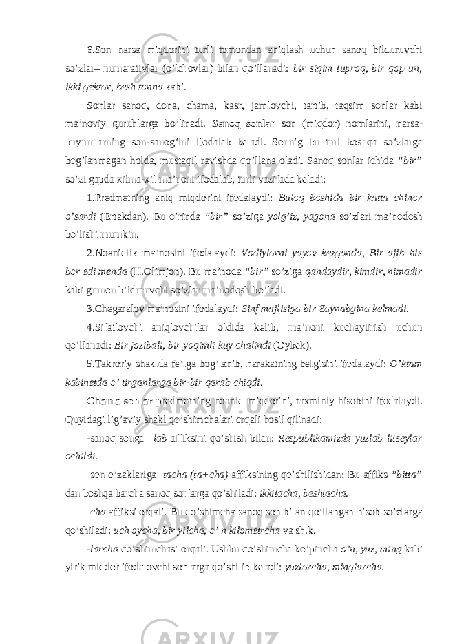 6.Son narsa miqdorini turli tomondan aniqlash uchun sanoq bilduruvchi so’zlar– numerativlar (o’lchovlar) bilan qo’llanadi: bir siqim tuproq, bir qop un, ikki gektar, besh tonna kabi. Sonlar sanoq, dona, chama, kasr, jamlovchi, tartib, taqsim sonlar kabi ma’noviy guruhlarga bo’linadi. Sanoq sonlar son (miqdor) nomlarini, narsa- buyumlarning son-sanog’ini ifodalab keladi. Sonnig bu turi boshqa so’zlarga bog’lanmagan holda, mustaqil ravishda qo’llana oladi. Sanoq sonlar ichida “bir” so’zi gapda xilma-xil ma’noni ifodalab, turli vazifada keladi: 1.Predmetning aniq miqdorini ifodalaydi: Buloq boshida bir katta chinor o’sardi (Ertakdan). Bu o’rinda “bir” so’ziga yolg’iz, yagona so’zlari ma’nodosh bo’lishi mumkin. 2.Noaniqlik ma’nosini ifodalaydi: Vodiylarni yayov kezganda, Bir ajib his bor edi menda (H.Olimjon). Bu ma’noda “bir” so’ziga qandaydir, kimdir, nimadir kabi gumon bilduruvchi so’zlar ma’nodosh bo’ladi. 3.Chegaralov ma’nosini ifodalaydi: Sinf majlisiga bir Zaynabgina kelmadi. 4.Sifatlovchi aniqlovchilar oldida kelib, ma’noni kuchaytirish uchun qo’llanadi: Bir jozibali, bir yoqimli kuy chalindi (Oybek). 5.Takroriy shaklda fe’lga bog’lanib, harakatning belgisini ifodalaydi: O’ktam kabinetda o’ tirganlarga bir-bir qarab chiqdi. Chama sonlar predmetning noaniq miqdorini, taxminiy hisobini ifodalaydi. Quyidagi lig’aviy shakl qo’shimchalari orqali hosil qilinadi: -sanoq songa –lab affiksini qo’shish bilan: Respublikamizda yuzlab litseylar ochildi. -son o’zaklariga -tacha (ta+cha) affiksining qo’shilishidan: Bu affiks “bitta” dan boshqa barcha sanoq sonlarga qo’shiladi: ikkitacha, beshtacha. -cha affiksi orqali. Bu qo’shimcha sanoq son bilan qo’llangan hisob so’zlarga qo’shiladi: uch oycha, bir yilcha, o’ n kilometrcha va sh.k. -larcha qo’shimchasi orqali. Ushbu qo’shimcha ko’pincha o’n, yuz, ming kabi yirik miqdor ifodalovchi sonlarga qo’shilib keladi: yuzlarcha, minglarcha. 