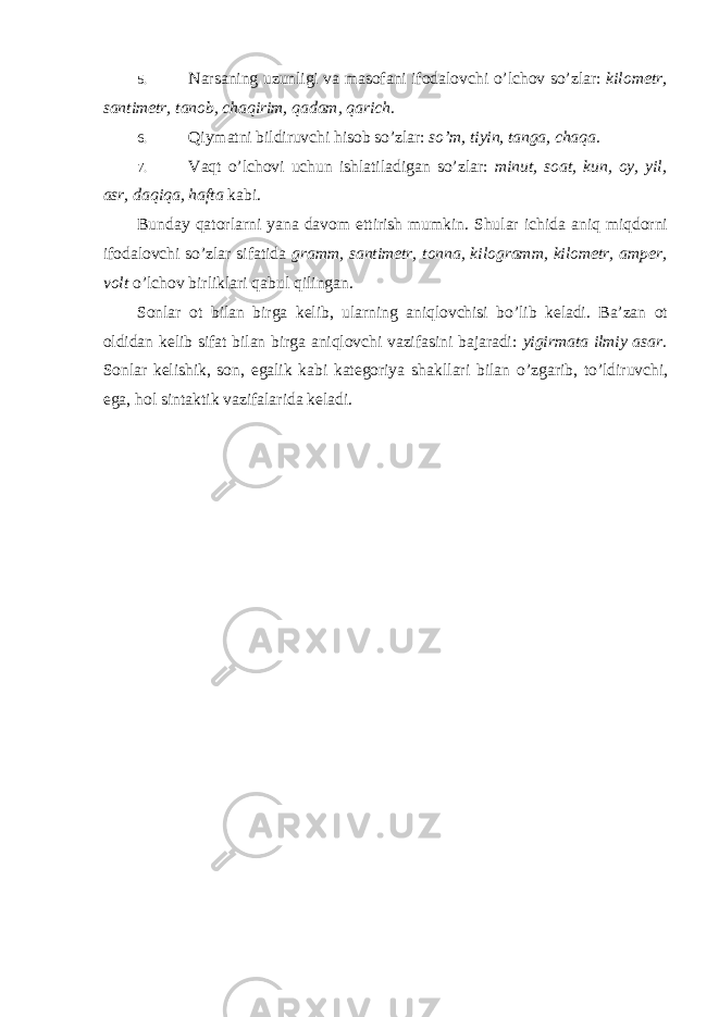 5. Narsaning uzunligi va masofani ifodalovchi o’lchov so’zlar: kilometr, santimetr, tanob, chaqirim, qadam, qarich. 6. Qiymatni bildiruvchi hisob so’zlar: so’m, tiyin, tanga, chaqa. 7. Vaqt o’lchovi uchun ishlatiladigan so’zlar: minut, soat, kun, oy, yil, asr, daqiqa, hafta kabi. Bunday qatorlarni yana davom ettirish mumkin. Shular ichida aniq miqdorni ifodalovchi so’zlar sifatida gramm, santimetr, tonna, kilogramm, kilometr, amper, volt o’lchov birliklari qabul qilingan. Sonlar ot bilan birga kelib, ularning aniqlovchisi bo’lib keladi. Ba’zan ot oldidan kelib sifat bilan birga aniqlovchi vazifasini bajaradi: yigirmata ilmiy asar. Sonlar kelishik, son, egalik kabi kategoriya shakllari bilan o’zgarib, to’ldiruvchi, ega, hol sintaktik vazifalarida keladi. 