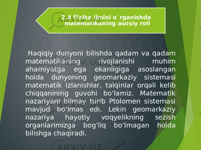  Haqiqiy dunyoni bilishda qadam va qadam matematikaning rivojlanishi muhim ahamiyatga ega ekanligiga asoslangan holda dunyoning geomarkaziy sistemasi matematik izlanishlar, talqinlar orqali kelib chiqqanining guvohi bo‘lamiz. Matematik nazariyani bilmay turib Ptolomen sistemasi mavjud bo‘lmas edi. Lekin geomarkaziy nazariya hayotiy voqyelikning sezish organlarimizga bog‘liq bo‘lmagan holda bilishga chaqiradi. 2.4 Fizika ilmini o`rganishda matematikaning asosiy roli 