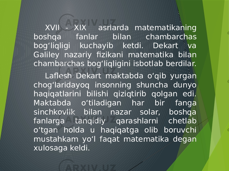 XVII - XIX asrlarda matematikaning boshqa fanlar bilan chambarchas bog‘liqligi kuchayib ketdi. Dekart va Galiley nazariy fizikani matematika bilan chambarchas bog‘liqligini isbotlab berdilar. Laflesh Dekart maktabda o‘qib yurgan chog‘laridayoq insonning shuncha dunyo haqiqatlarini bilishi qiziqtirib qolgan edi. Maktabda o‘tiladigan har bir fanga sinchkovlik bilan nazar solar, boshqa fanlarga tanqidiy qarashlarni chetlab o‘tgan holda u haqiqatga olib boruvchi mustahkam yo‘l faqat matematika degan xulosaga keldi. 