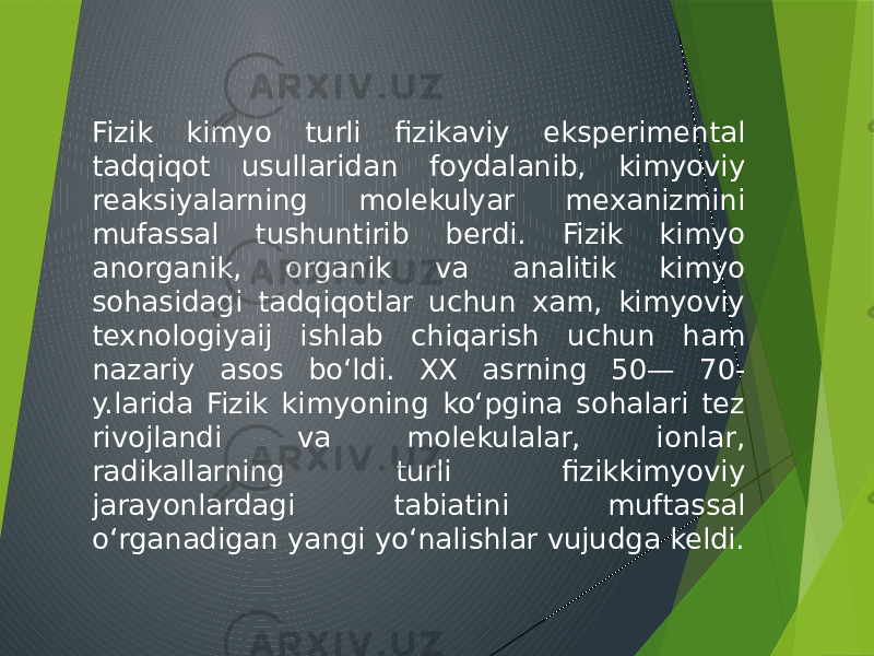 Fizik kimyo turli fizikaviy eksperimental tadqiqot usullaridan foydalanib, kimyoviy reaksiyalarning molekulyar mexanizmini mufassal tushuntirib berdi. Fizik kimyo anorganik, organik va analitik kimyo sohasidagi tadqiqotlar uchun xam, kimyoviy texnologiyaij ishlab chiqarish uchun ham nazariy asos boʻldi. XX asrning 50— 70- y.larida Fizik kimyoning koʻpgina sohalari tez rivojlandi va molekulalar, ionlar, radikallarning turli fizikkimyoviy jarayonlardagi tabiatini muftassal oʻrganadigan yangi yoʻnalishlar vujudga keldi. 