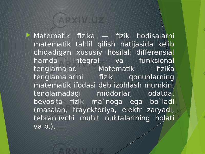  Matematik fizika — fizik hodisalarni matematik tahlil qilish natijasida kelib chiqadigan xususiy hosilali differensial hamda integral va funksional tenglamalar. Matematik fizika tenglamalarini fizik qonunlarning matematik ifodasi deb izohlash mumkin, tenglamadagi miqdorlar, odatda, bevosita fizik ma`noga ega bo`ladi (masalan, trayektoriya, elektr zaryadi, tebranuvchi muhit nuktalarining holati va b.). 