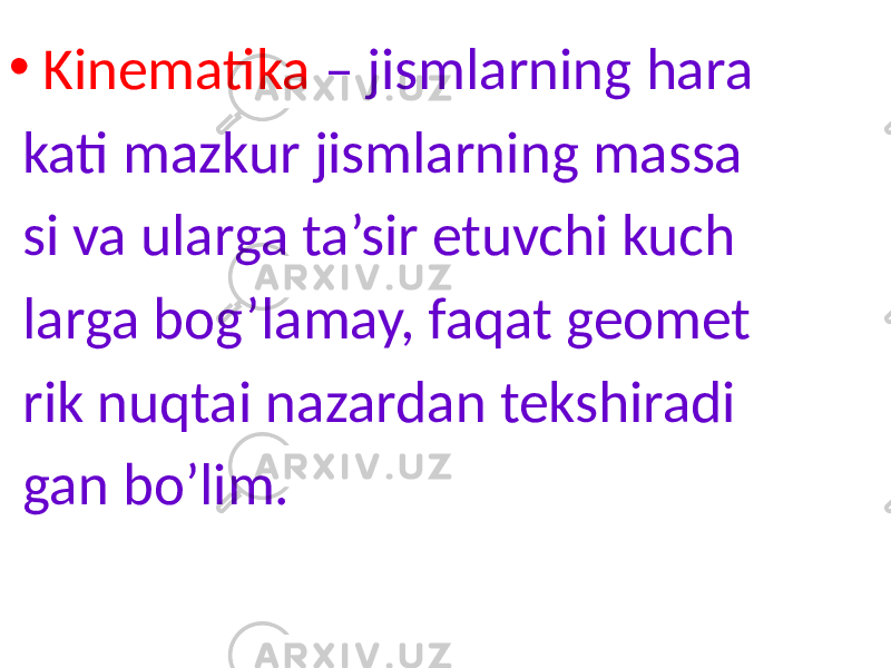 • Kinematika – jismlarning hara kati mazkur jismlarning massa si va ularga ta’sir etuvchi kuch larga bog’lamay, faqat geomet rik nuqtai nazardan tekshiradi gan bo’lim. 