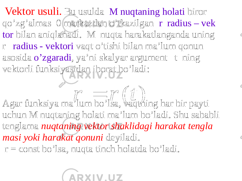  Vektor usuli. Bu usulda M nuqtaning holati biror qo’zg’almas 0 markazdan o’tkazilgan r radius – vek tor bilan aniqlanadi. M nuqta harakatlanganda uning r radius - vektori vaqt o’tishi bilan ma’lum qonun asosida o’zgaradi , ya’ni skalyar argument t ning vektorli funksiyasidan iborat bo’ladi: Agar funksiya ma’lum bo’lsa, vaqtning har bir payti uchun M nuqtaning holati ma’lum bo’ladi. Shu sababli tenglama nuqtaning vektor shaklidagi harakat tengla masi yoki harakat qonuni deyiladi. r = const bo’lsa, nuqta tinch holatda bo’ladi. ) ( t r r    