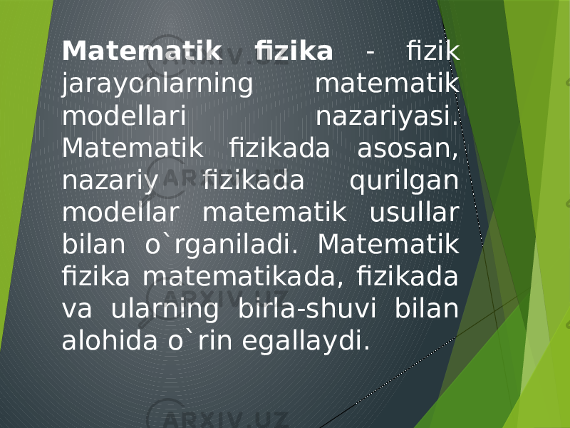 Matematik fizika - fizik jarayonlarning matematik modellari nazariyasi. Matematik fizikada asosan, nazariy fizikada qurilgan modellar matematik usullar bilan o`rganiladi. Matematik fizika matematikada, fizikada va ularning birla-shuvi bilan alohida o`rin egallaydi. 