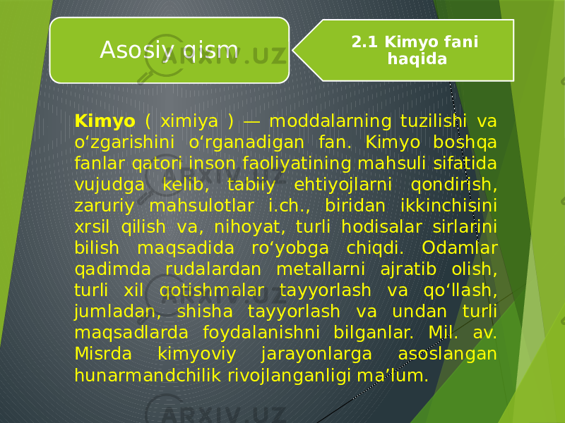 Kimyo ( ximiya ) — moddalarning tuzilishi va oʻzgarishini oʻrganadigan fan. Kimyo boshqa fanlar qatori inson faoliyatining mahsuli sifatida vujudga kelib, tabiiy ehtiyojlarni qondirish, zaruriy mahsulotlar i.ch., biridan ikkinchisini xrsil qilish va, nihoyat, turli hodisalar sirlarini bilish maqsadida roʻyobga chiqdi. Odamlar qadimda rudalardan metallarni ajratib olish, turli xil qotishmalar tayyorlash va qoʻllash, jumladan, shisha tayyorlash va undan turli maqsadlarda foydalanishni bilganlar. Mil. av. Misrda kimyoviy jarayonlarga asoslangan hunarmandchilik rivojlanganligi maʼlum. Asosiy qism 2.1 Kimyo fani haqida 