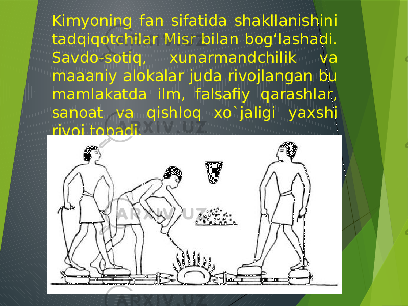 Kimyoning fan sifatida shakllanishini tadqiqotchilar Misr bilan bogʻlashadi. Savdo-sotiq, xunarmandchilik va maaaniy alokalar juda rivojlangan bu mamlakatda ilm, falsafiy qarashlar, sanoat va qishloq xo`jaligi yaxshi rivoj topadi. 