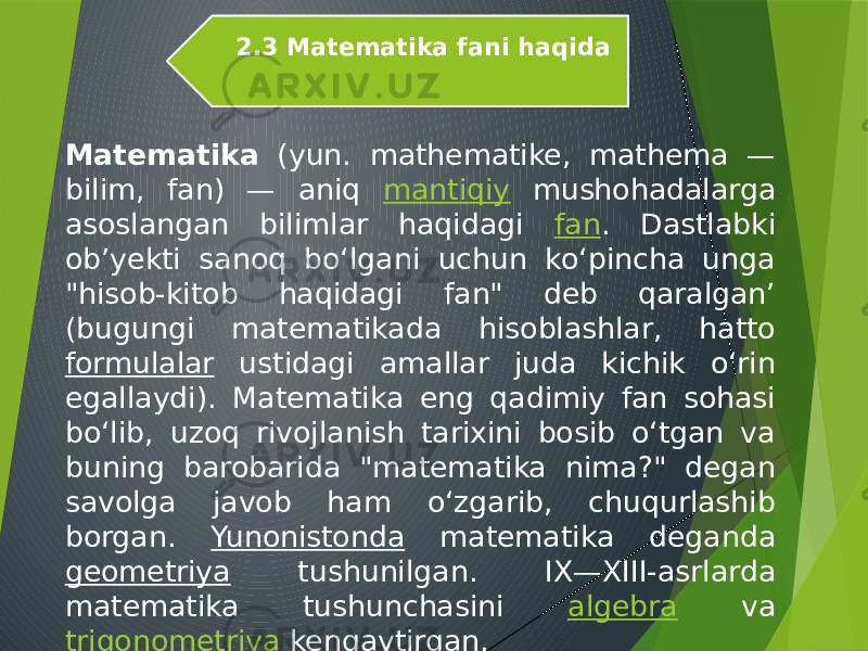 Matematika (yun. mathematike, mathema — bilim, fan) — aniq mantiqiy mushohadalarga asoslangan bilimlar haqidagi fan . Dastlabki obʼyekti sanoq boʻlgani uchun koʻpincha unga &#34;hisob-kitob haqidagi fan&#34; deb qaralgan’ (bugungi matematikada hisoblashlar, hatto formulalar ustidagi amallar juda kichik oʻrin egallaydi). Matematika eng qadimiy fan sohasi boʻlib, uzoq rivojlanish tarixini bosib oʻtgan va buning barobarida &#34;matematika nima?&#34; degan savolga javob ham oʻzgarib, chuqurlashib borgan. Yunonistonda matematika deganda geometriya tushunilgan. IX—XIII-asrlarda matematika tushunchasini algebra va trigonometriya kengaytirgan.2.3 Matematika fani haqida 