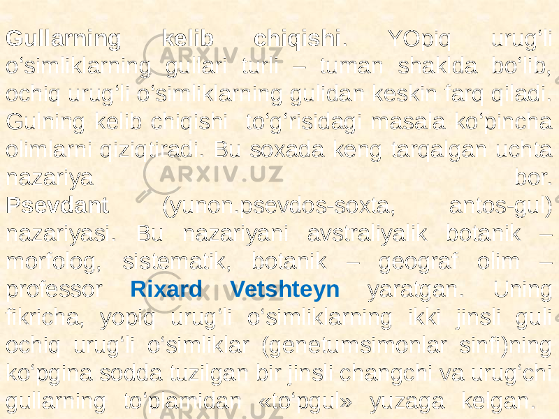  Gullarning kelib chiqishi . YOpiq urug‘li o‘simliklarning gullari turli – tuman shaklda bo‘lib, ochiq urug‘li o‘simliklarning gulidan keskin farq qiladi. Gulning kelib chiqishi to‘g‘risidagi masala ko‘pincha olimlarni qiziqtiradi. Bu soxada keng tarqalgan uchta nazariya bor. Psevdant (yunon.psevdos-soxta, antos-gul) nazariyasi. Bu nazariyani avstraliyalik botanik – morfolog, sistematik, botanik – geograf olim – professor Rixard Vetshteyn yaratgan. Uning fikricha, yopiq urug‘li o‘simliklarning ikki jinsli guli ochiq urug‘li o‘simliklar (genetumsimonlar sinfi)ning ko‘pgina sodda tuzilgan bir jinsli changchi va urug‘chi gullarning to‘plamidan «to‘pgul» yuzaga kelgan. 