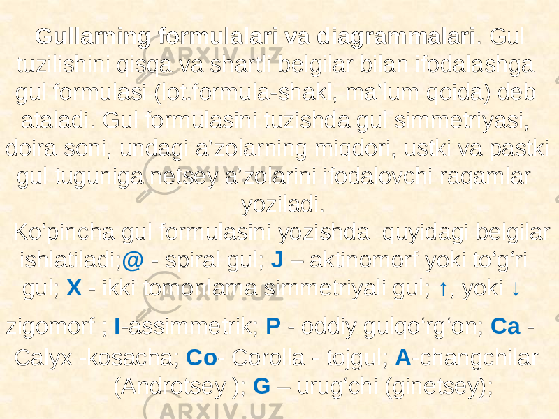 Gullarning formulalari va diagrammalari . Gul tuzilishini qisqa va shartli belgilar bilan ifodalashga gul formulasi (lot.formula-shakl, ma’lum qoida) deb ataladi. Gul formulasini tuzishda gul simmetriyasi, doira soni, undagi a’zolarning miqdori, ustki va pastki gul tuguniga netsey a’zolarini ifodalovchi raqamlar yoziladi. Ko‘pincha gul formulasini yozishda quyidagi belgilar ishlatiladi; @ - spiral gul; J – aktinomorf yoki to‘g‘ri gul; X - ikki tomonlama simmetriyali gul; ↑ , yoki ↓ zigomorf ; I -assimmetrik; P - oddiy gulqo‘rg‘on; Ca - Calyx -kosacha; Со - Сorolla - tojgul; A -changchilar (Androtsey ); G – urug‘chi (ginetsey); 