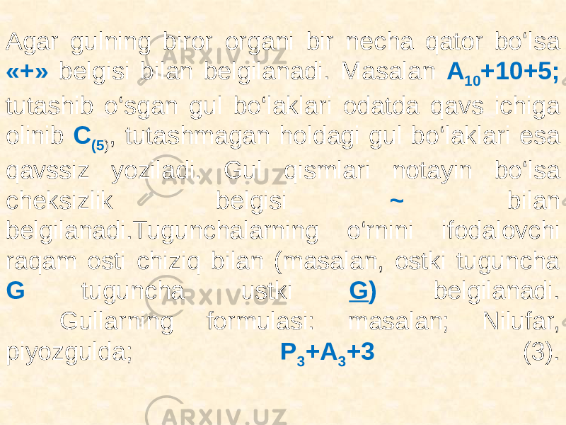 Agar gulning biror organi bir necha qator bo‘lsa «+» belgisi bilan belgilanadi. Masalan A 10 +10+5; tutashib o‘sgan gul bo‘laklari odatda qavs ichiga olinib C (5 ) , tutashmagan holdagi gul bo‘laklari esa qavssiz yoziladi. Gul qismlari notayin bo‘lsa cheksizlik belgisi ~ bilan belgilanadi.Tugunchalarning o‘rnini ifodalovchi raqam osti chiziq bilan (masalan, ostki tuguncha G tuguncha ustki G ) belgilanadi. Gullarning formulasi: masalan; Nilufar, piyozgulda; P 3 +A 3 +3 (3). 