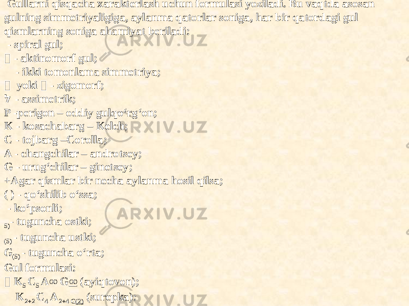    Gullarni qisqacha xarakterlash uchun formulasi yoziladi. Bu vaqtda asosan gulning simmetriyaligiga, aylanma qatorlar soniga, har bir qatordagi gul qismlarning soniga ahamiyat beriladi: - spiral gul;  - aktinomorf gul; - ikki tomonlama simmetriya;  yoki  - zigomorf; לּ - assimetrik; P -perigon – oddiy gulqo‘rg‘on; K - kosachabarg – Kelch; C - tojbarg –Corolla; A - changchilar – androtsey; G - urug‘chilar – ginetsey; +Agar qismlar bir necha aylanma hosil qilsa; ( ) - qo‘shilib o‘ssa; - ko‘psonli; 5) - tuguncha ostki; (5) - tuguncha ustki; G (5) - tuguncha o‘rta; Gul formulasi:  K 5 C 5 A∞ G ∞ (ayiqtovon); K 2+2 C 4 A 2+4 G (2) (surepka): 